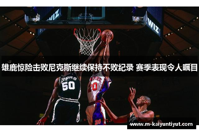 雄鹿惊险击败尼克斯继续保持不败纪录 赛季表现令人瞩目