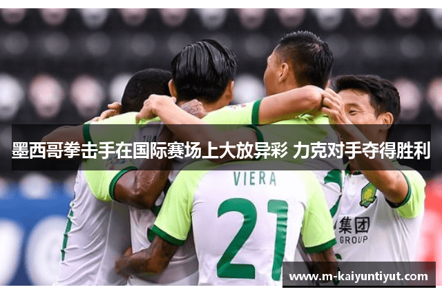 墨西哥拳击手在国际赛场上大放异彩 力克对手夺得胜利