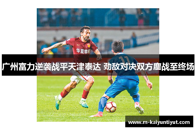 广州富力逆袭战平天津泰达 劲敌对决双方鏖战至终场