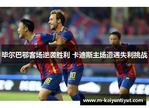 毕尔巴鄂客场逆袭胜利 卡迪斯主场遭遇失利挑战