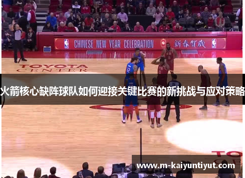 火箭核心缺阵球队如何迎接关键比赛的新挑战与应对策略