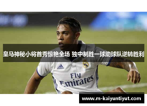 皇马神秘小将首秀惊艳全场 独中制胜一球助球队逆转胜利