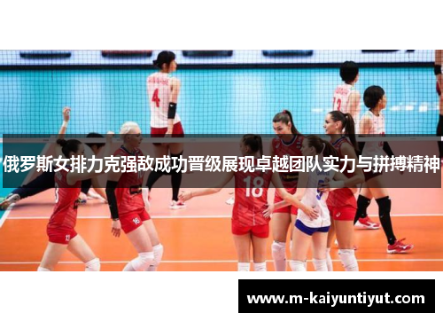 俄罗斯女排力克强敌成功晋级展现卓越团队实力与拼搏精神