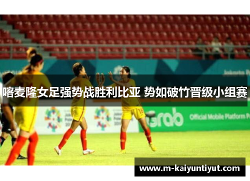 喀麦隆女足强势战胜利比亚 势如破竹晋级小组赛