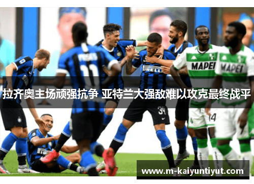 拉齐奥主场顽强抗争 亚特兰大强敌难以攻克最终战平