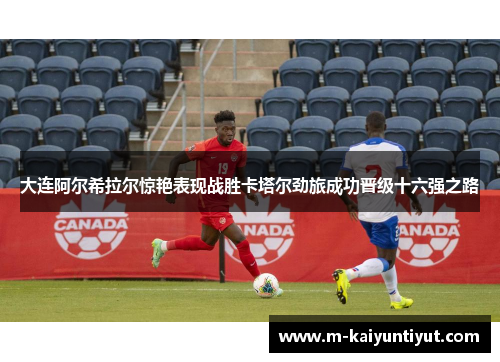 大连阿尔希拉尔惊艳表现战胜卡塔尔劲旅成功晋级十六强之路