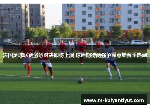 法国足球联赛激烈对决即将上演 球迷期待两强争霸点燃赛季热潮
