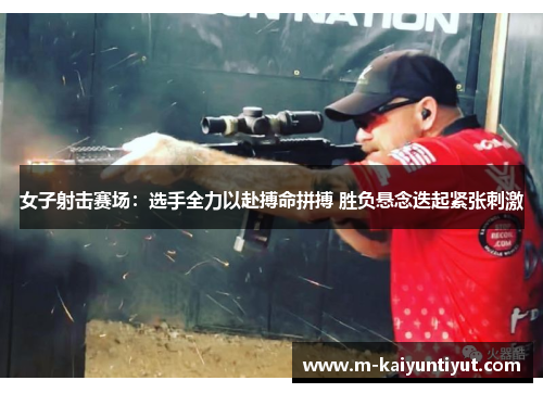 女子射击赛场：选手全力以赴搏命拼搏 胜负悬念迭起紧张刺激