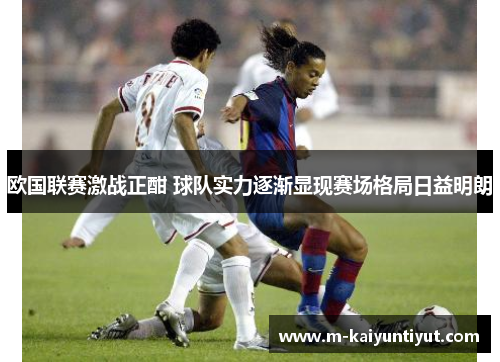 欧国联赛激战正酣 球队实力逐渐显现赛场格局日益明朗