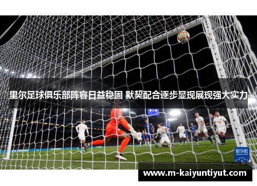 里尔足球俱乐部阵容日益稳固 默契配合逐步显现展现强大实力