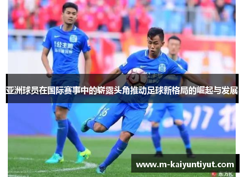 亚洲球员在国际赛事中的崭露头角推动足球新格局的崛起与发展